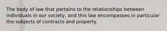 The body of law that pertains to the relationships between individuals in our society, and this law encompasses in particular the subjects of contracts and property.