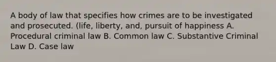 A body of law that specifies how crimes are to be investigated and prosecuted. (life, liberty, and, pursuit of happiness A. Procedural criminal law B. Common law C. Substantive Criminal Law D. Case law