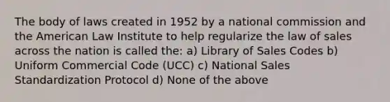 The body of laws created in 1952 by a national commission and the American Law Institute to help regularize the law of sales across the nation is called the: a) Library of Sales Codes b) Uniform Commercial Code (UCC) c) National Sales Standardization Protocol d) None of the above