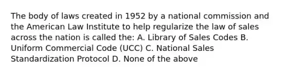 The body of laws created in 1952 by a national commission and the American Law Institute to help regularize the law of sales across the nation is called the: A. Library of Sales Codes B. Uniform Commercial Code (UCC) C. National Sales Standardization Protocol D. None of the above