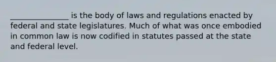 _______________ is the body of laws and regulations enacted by federal and state legislatures. Much of what was once embodied in common law is now codified in statutes passed at the state and federal level.