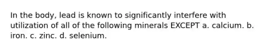 In the body, lead is known to significantly interfere with utilization of all of the following minerals EXCEPT a. calcium. b. iron. c. zinc. d. selenium.