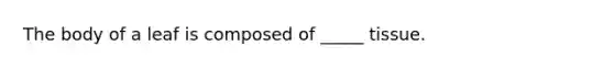 The body of a leaf is composed of _____ tissue.