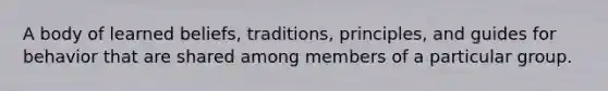 A body of learned beliefs, traditions, principles, and guides for behavior that are shared among members of a particular group.