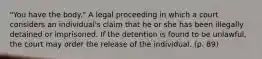 "You have the body." A legal proceeding in which a court considers an individual's claim that he or she has been illegally detained or imprisoned. If the detention is found to be unlawful, the court may order the release of the individual. (p. 89)