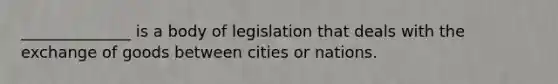 ______________ is a body of legislation that deals with the exchange of goods between cities or nations.