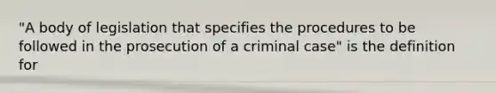 "A body of legislation that specifies the procedures to be followed in the prosecution of a criminal case" is the definition for