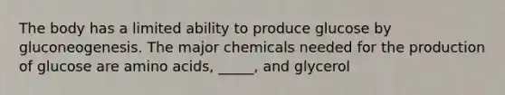 The body has a limited ability to produce glucose by gluconeogenesis. The major chemicals needed for the production of glucose are amino acids, _____, and glycerol