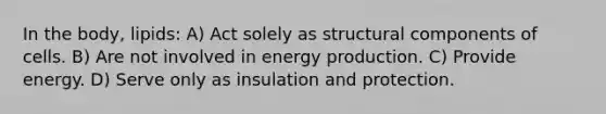 In the body, lipids: A) Act solely as structural components of cells. B) Are not involved in energy production. C) Provide energy. D) Serve only as insulation and protection.