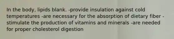 In the body, lipids blank. -provide insulation against cold temperatures -are necessary for the absorption of dietary fiber -stimulate the production of vitamins and minerals -are needed for proper cholesterol digestion