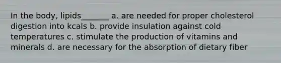 In the body, lipids_______ a. are needed for proper cholesterol digestion into kcals b. provide insulation against cold temperatures c. stimulate the production of vitamins and minerals d. are necessary for the absorption of dietary fiber