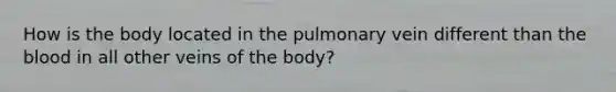 How is the body located in the pulmonary vein different than the blood in all other veins of the body?