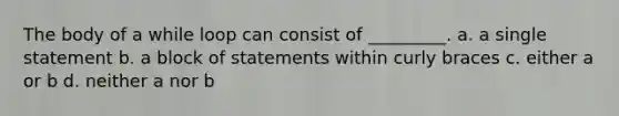 The body of a while loop can consist of _________. a. a single statement b. a block of statements within curly braces c. either a or b d. neither a nor b