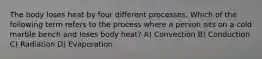 The body loses heat by four different processes. Which of the following term refers to the process where a person sits on a cold marble bench and loses body heat? A) Convection B) Conduction C) Radiation D) Evaporation