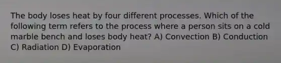 The body loses heat by four different processes. Which of the following term refers to the process where a person sits on a cold marble bench and loses body heat? A) Convection B) Conduction C) Radiation D) Evaporation