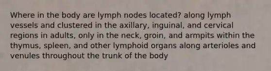 Where in the body are lymph nodes located? along lymph vessels and clustered in the axillary, inguinal, and cervical regions in adults, only in the neck, groin, and armpits within the thymus, spleen, and other lymphoid organs along arterioles and venules throughout the trunk of the body