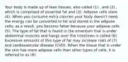 Your body is made up of lean tissues, also called (1) , and (2) , which is comprised of essential fat and (3). Adipose cells store (4). When you consume extra calories your body doesn't need, the energy can be converted to fat and stored in the adipose cells; as a result, you become fatter because your adipose cells (5). The type of fat that is found in the omentum that is under abdominal muscles and hangs over the intestines is called (6). Excessive amounts of this type of fat may increase risks of (7) and cardiovascular disease (CVD). When the tissue that is under the skin has more adipose cells than other types of cells, it is referred to as (8).