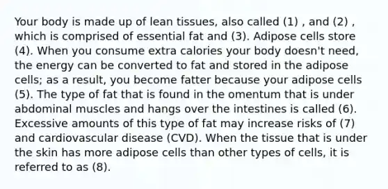 Your body is made up of lean tissues, also called (1) , and (2) , which is comprised of essential fat and (3). Adipose cells store (4). When you consume extra calories your body doesn't need, the energy can be converted to fat and stored in the adipose cells; as a result, you become fatter because your adipose cells (5). The type of fat that is found in the omentum that is under abdominal muscles and hangs over the intestines is called (6). Excessive amounts of this type of fat may increase risks of (7) and cardiovascular disease (CVD). When the tissue that is under the skin has more adipose cells than other types of cells, it is referred to as (8).