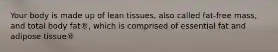 Your body is made up of lean tissues, also called fat-free mass, and total body fat®, which is comprised of essential fat and adipose tissue®