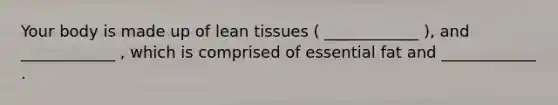 Your body is made up of lean tissues ( ____________ ), and ____________ , which is comprised of essential fat and ____________ .