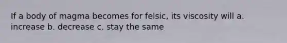 If a body of magma becomes for felsic, its viscosity will a. increase b. decrease c. stay the same