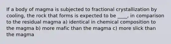 If a body of magma is subjected to fractional crystallization by cooling, the rock that forms is expected to be ____, in comparison to the residual magma a) identical in <a href='https://www.questionai.com/knowledge/kyw8ckUHTv-chemical-composition' class='anchor-knowledge'>chemical composition</a> to the magma b) more mafic than the magma c) more slick than the magma