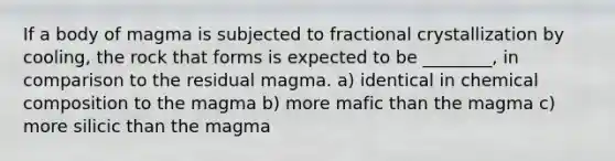 If a body of magma is subjected to fractional crystallization by cooling, the rock that forms is expected to be ________, in comparison to the residual magma. a) identical in chemical composition to the magma b) more mafic than the magma c) more silicic than the magma