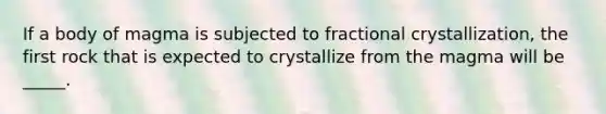 If a body of magma is subjected to fractional crystallization, the first rock that is expected to crystallize from the magma will be _____.