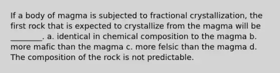 If a body of magma is subjected to fractional crystallization, the first rock that is expected to crystallize from the magma will be ________. a. identical in chemical composition to the magma b. more mafic than the magma c. more felsic than the magma d. The composition of the rock is not predictable.