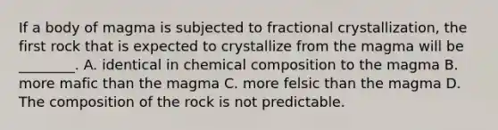 If a body of magma is subjected to fractional crystallization, the first rock that is expected to crystallize from the magma will be ________. A. identical in chemical composition to the magma B. more mafic than the magma C. more felsic than the magma D. The composition of the rock is not predictable.