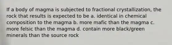 If a body of magma is subjected to fractional crystallization, the rock that results is expected to be a. identical in <a href='https://www.questionai.com/knowledge/kyw8ckUHTv-chemical-composition' class='anchor-knowledge'>chemical composition</a> to the magma b. more mafic than the magma c. more felsic than the magma d. contain more black/green minerals than the source rock