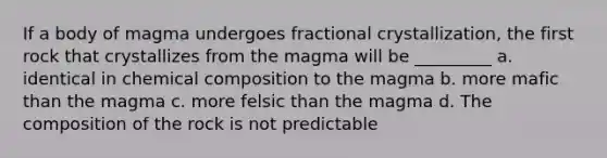 If a body of magma undergoes fractional crystallization, the first rock that crystallizes from the magma will be _________ a. identical in <a href='https://www.questionai.com/knowledge/kyw8ckUHTv-chemical-composition' class='anchor-knowledge'>chemical composition</a> to the magma b. more mafic than the magma c. more felsic than the magma d. The composition of the rock is not predictable