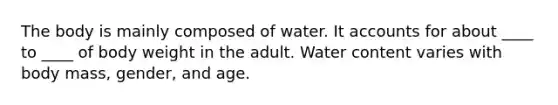 The body is mainly composed of water. It accounts for about ____ to ____ of body weight in the adult. Water content varies with body mass, gender, and age.