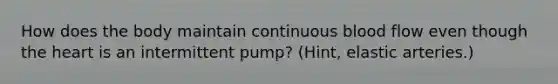 How does the body maintain continuous blood flow even though the heart is an intermittent pump? (Hint, elastic arteries.)