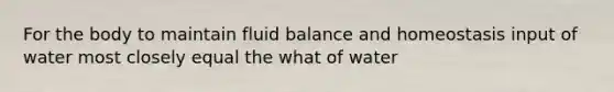 For the body to maintain fluid balance and homeostasis input of water most closely equal the what of water