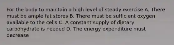 For the body to maintain a high level of steady exercise A. There must be ample fat stores B. There must be sufficient oxygen available to the cells C. A constant supply of dietary carbohydrate is needed D. The energy expenditure must decrease