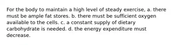 For the body to maintain a high level of steady exercise, a. there must be ample fat stores. b. there must be sufficient oxygen available to the cells. c. a constant supply of dietary carbohydrate is needed. d. the energy expenditure must decrease.