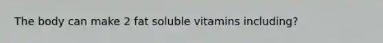 The body can make 2 fat soluble vitamins including?