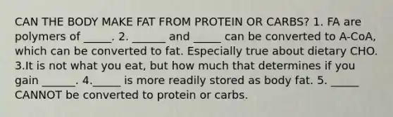 CAN THE BODY MAKE FAT FROM PROTEIN OR CARBS? 1. FA are polymers of _____. 2. ______ and _____ can be converted to A-CoA, which can be converted to fat. Especially true about dietary CHO. 3.It is not what you eat, but how much that determines if you gain ______. 4._____ is more readily stored as body fat. 5. _____ CANNOT be converted to protein or carbs.