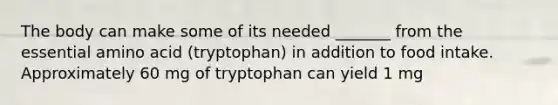 The body can make some of its needed _______ from the essential amino acid (tryptophan) in addition to food intake. Approximately 60 mg of tryptophan can yield 1 mg