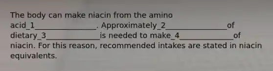 The body can make niacin from the amino acid_1________________. Approximately_2________________of dietary_3______________is needed to make_4______________of niacin. For this reason, recommended intakes are stated in niacin equivalents.