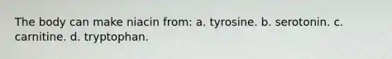 The body can make niacin from: a. tyrosine. b. serotonin. c. carnitine. d. tryptophan.