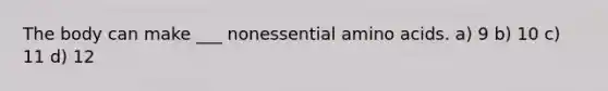 The body can make ___ nonessential amino acids. a) 9 b) 10 c) 11 d) 12