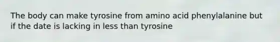 The body can make tyrosine from amino acid phenylalanine but if the date is lacking in less than tyrosine