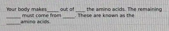 Your body makes_____ out of ____ the amino acids. The remaining ______ must come from _____. These are known as the ______amino acids.