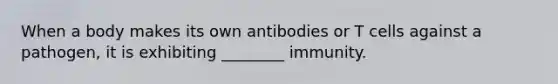 When a body makes its own antibodies or T cells against a pathogen, it is exhibiting ________ immunity.