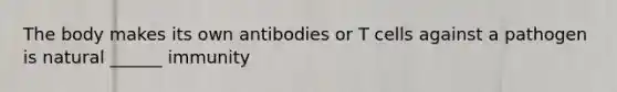 The body makes its own antibodies or T cells against a pathogen is natural ______ immunity