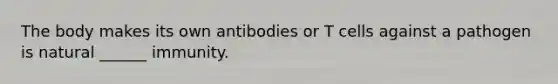 The body makes its own antibodies or T cells against a pathogen is natural ______ immunity.