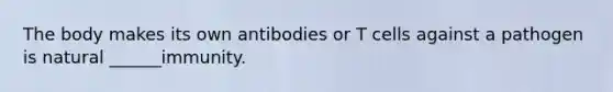 The body makes its own antibodies or T cells against a pathogen is natural ______immunity.