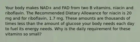 Your body makes NAD+ and FAD from two B vitamins, niacin and riboflavin. The Recommended Dietary Allowance for niacin is 20 mg and for riboflavin, 1.7 mg. These amounts are thousands of times less than the amount of glucose your body needs each day to fuel its energy needs. Why is the daily requirement for these vitamins so small?